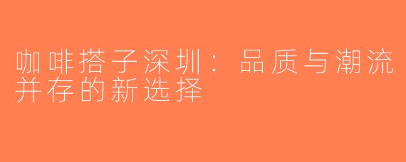 咖啡搭子深圳：品质与潮流并存的新选择