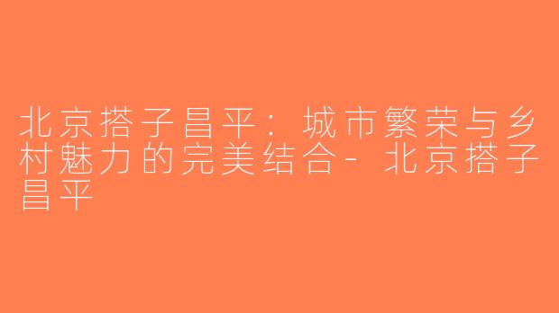 北京搭子昌平：城市繁荣与乡村魅力的完美结合-北京搭子昌平