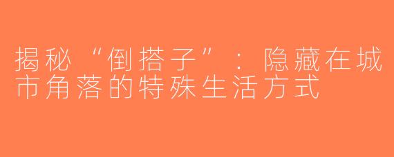 揭秘“倒搭子”：隐藏在城市角落的特殊生活方式