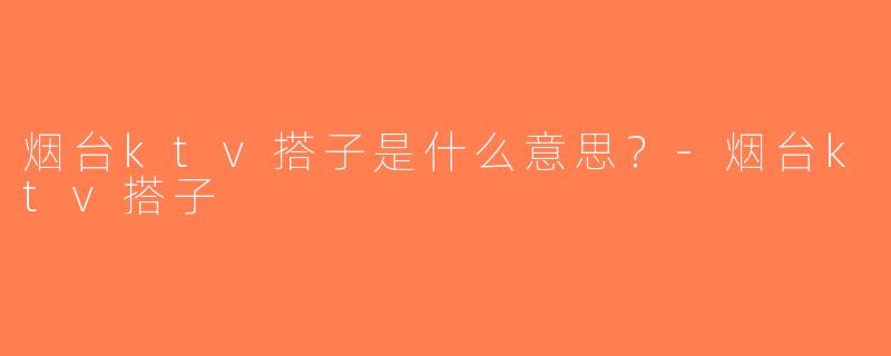烟台ktv搭子是什么意思？-烟台ktv搭子