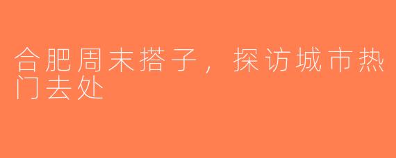 合肥周末搭子，探访城市热门去处