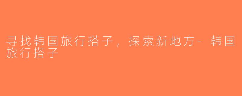寻找韩国旅行搭子，探索新地方-韩国旅行搭子