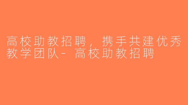 高校助教招聘，携手共建优秀教学团队-高校助教招聘