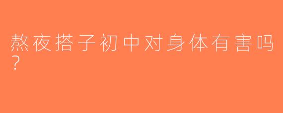 熬夜搭子初中对身体有害吗？
