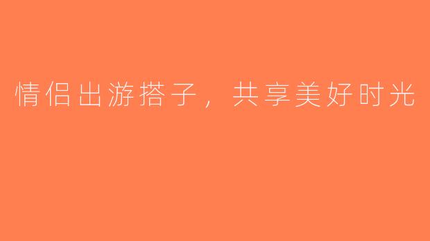 情侣出游搭子，共享美好时光