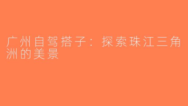 广州自驾搭子:探索珠江三角洲的美景