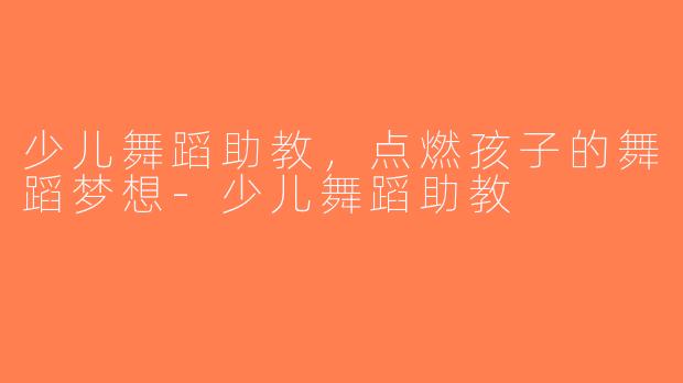 少儿舞蹈助教，点燃孩子的舞蹈梦想-少儿舞蹈助教