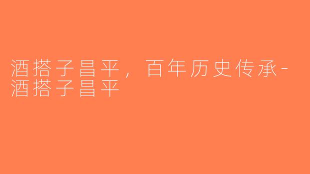 酒搭子昌平,百年历史传承-酒搭子昌平