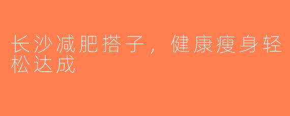长沙减肥搭子，健康瘦身轻松达成