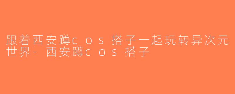 跟着西安蹲cos搭子一起玩转异次元世界-西安蹲cos搭子