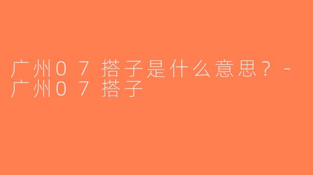广州07搭子是什么意思？-广州07搭子