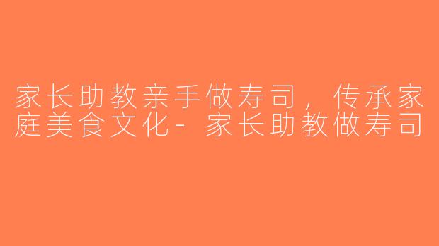 家长助教亲手做寿司，传承家庭美食文化-家长助教做寿司