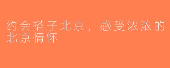 约会搭子北京，感受浓浓的北京情怀