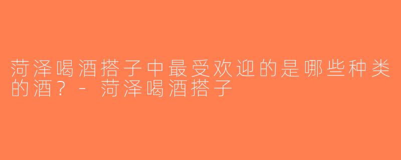 菏泽喝酒搭子中最受欢迎的是哪些种类的酒？-菏泽喝酒搭子