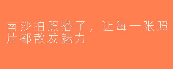 南沙拍照搭子，让每一张照片都散发魅力
