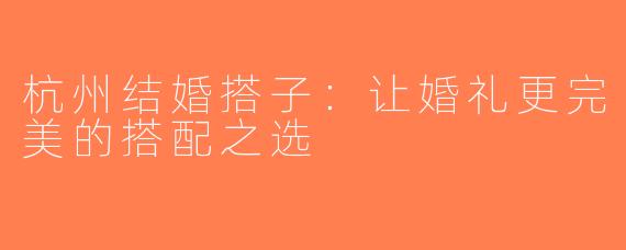 杭州结婚搭子：让婚礼更完美的搭配之选