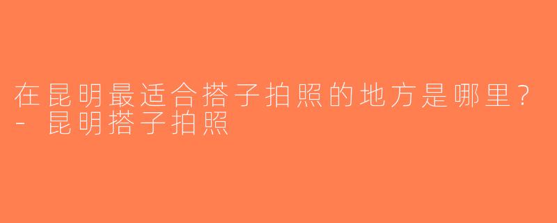 在昆明最适合搭子拍照的地方是哪里？-昆明搭子拍照