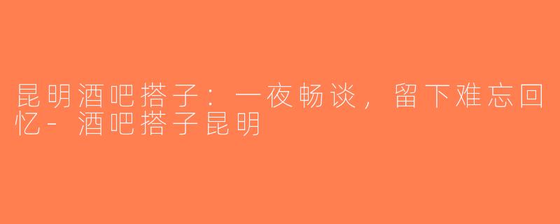 昆明酒吧搭子:一夜畅谈,留下难忘回忆-酒吧搭子昆明