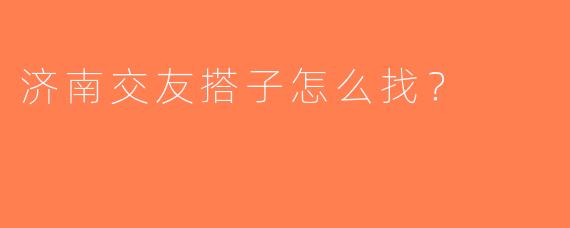 济南交友搭子怎么找？