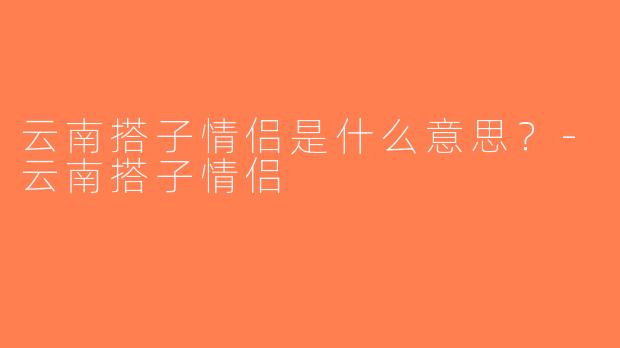 云南搭子情侣是什么意思？-云南搭子情侣