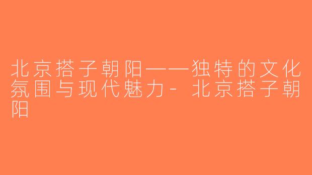 北京搭子朝阳——独特的文化氛围与现代魅力-北京搭子朝阳