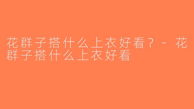 花群子搭什么上衣好看？-花群子搭什么上衣好看