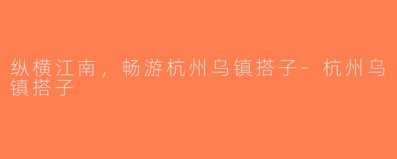 纵横江南，畅游杭州乌镇搭子-杭州乌镇搭子