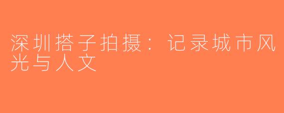 深圳搭子拍摄：记录城市风光与人文
