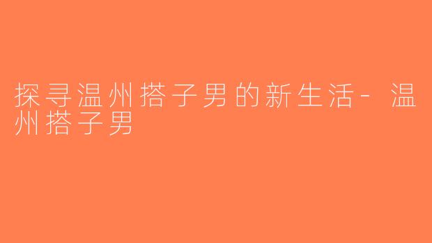 探寻温州搭子男的新生活-温州搭子男