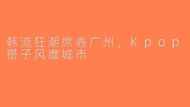 韩流狂潮席卷广州，Kpop搭子风靡城市