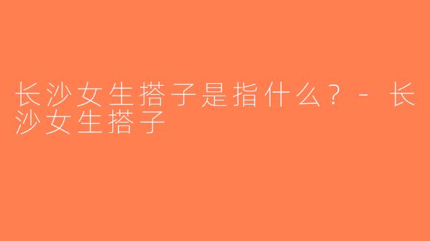 长沙女生搭子是指什么？-长沙女生搭子