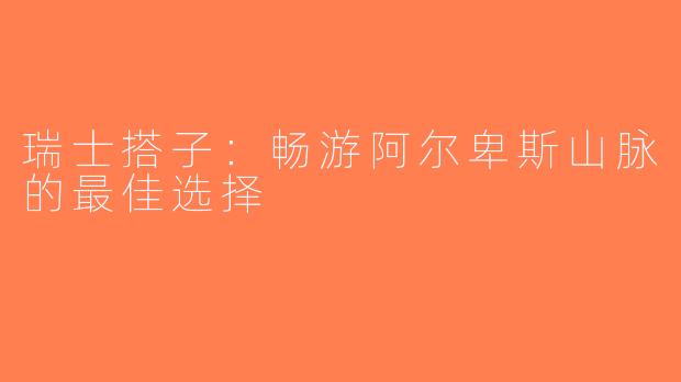 瑞士搭子：畅游阿尔卑斯山脉的最佳选择