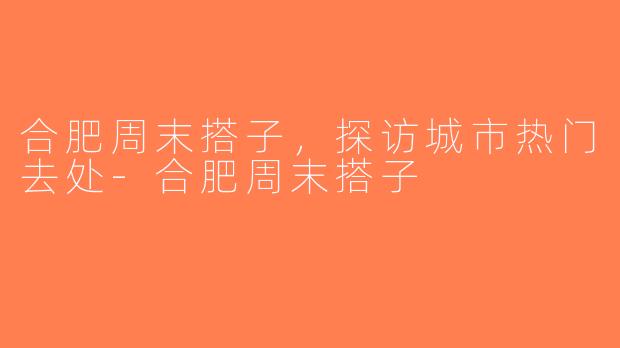 合肥周末搭子，探访城市热门去处-合肥周末搭子
