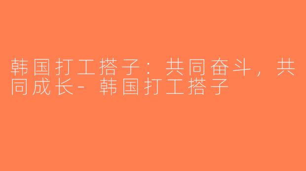 韩国打工搭子：共同奋斗，共同成长-韩国打工搭子
