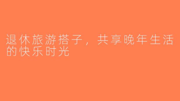 退休旅游搭子，共享晚年生活的快乐时光