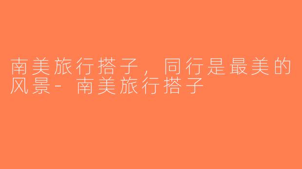 南美旅行搭子，同行是最美的风景-南美旅行搭子