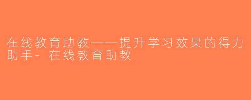 在线教育助教——提升学习效果的得力助手-在线教育助教