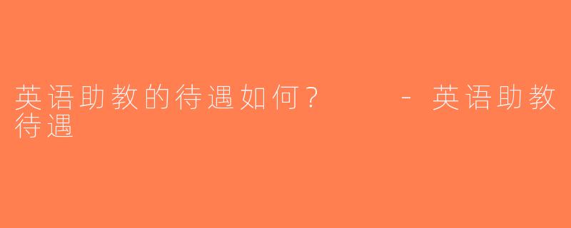 英语助教的待遇如何？  -英语助教待遇