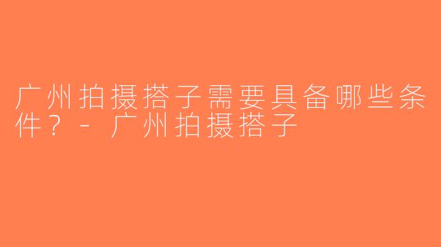 广州拍摄搭子需要具备哪些条件？-广州拍摄搭子