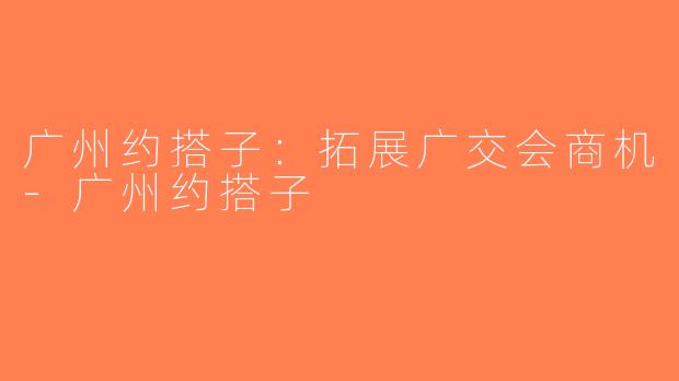 广州约搭子：拓展广交会商机-广州约搭子