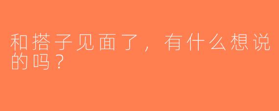 和搭子见面了，有什么想说的吗？