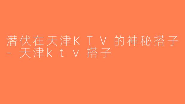 潜伏在天津KTV的神秘搭子-天津ktv搭子