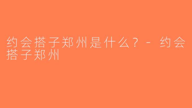 约会搭子郑州是什么？-约会搭子郑州