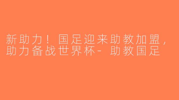 新助力！国足迎来助教加盟，助力备战世界杯-助教国足