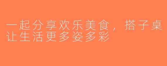 一起分享欢乐美食，搭子桌让生活更多姿多彩
