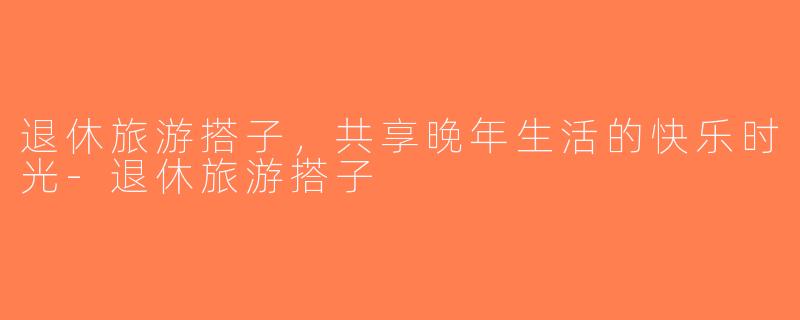 退休旅游搭子，共享晚年生活的快乐时光-退休旅游搭子