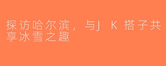 探访哈尔滨,与JK搭子共享冰雪之趣