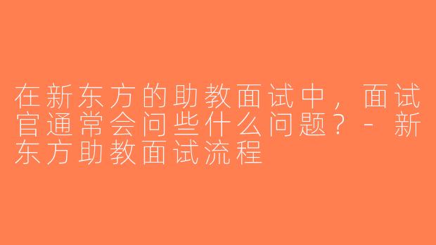 在新东方的助教面试中，面试官通常会问些什么问题？-新东方助教面试流程