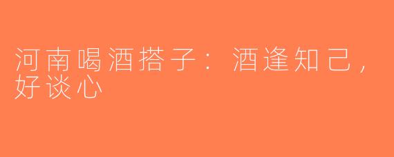 河南喝酒搭子：酒逢知己，好谈心