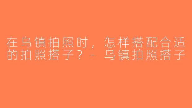 在乌镇拍照时，怎样搭配合适的拍照搭子？-乌镇拍照搭子